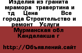 Изделия из гранита, мрамора, травертина и тд. › Цена ­ 1 000 - Все города Строительство и ремонт » Услуги   . Мурманская обл.,Кандалакша г.